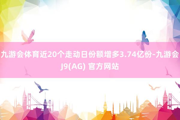 九游会体育近20个走动日份额增多3.74亿份-九游会J9(AG) 官方网站