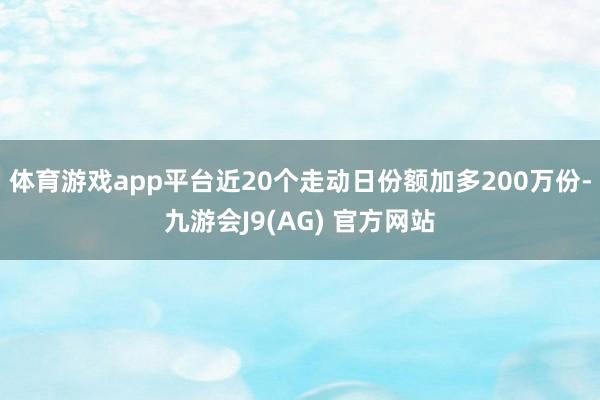 体育游戏app平台近20个走动日份额加多200万份-九游会J9(AG) 官方网站