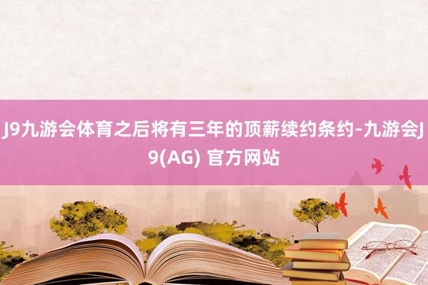 J9九游会体育之后将有三年的顶薪续约条约-九游会J9(AG) 官方网站