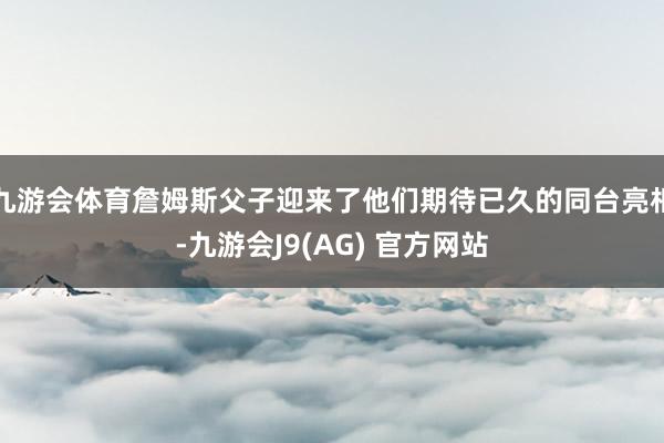 九游会体育詹姆斯父子迎来了他们期待已久的同台亮相-九游会J9(AG) 官方网站