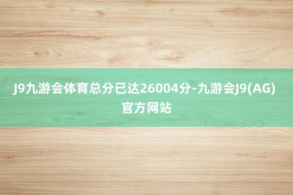 J9九游会体育总分已达26004分-九游会J9(AG) 官方网站