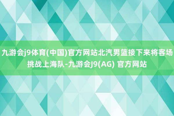 九游会j9体育(中国)官方网站北汽男篮接下来将客场挑战上海队-九游会J9(AG) 官方网站