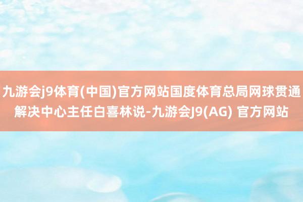 九游会j9体育(中国)官方网站国度体育总局网球贯通解决中心主任白喜林说-九游会J9(AG) 官方网站