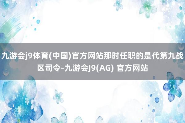 九游会j9体育(中国)官方网站那时任职的是代第九战区司令-九游会J9(AG) 官方网站