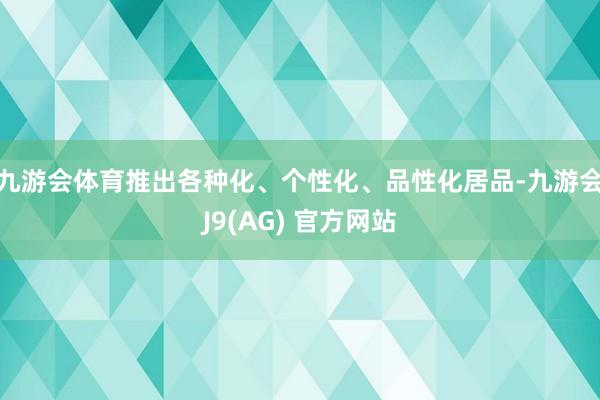 九游会体育推出各种化、个性化、品性化居品-九游会J9(AG) 官方网站