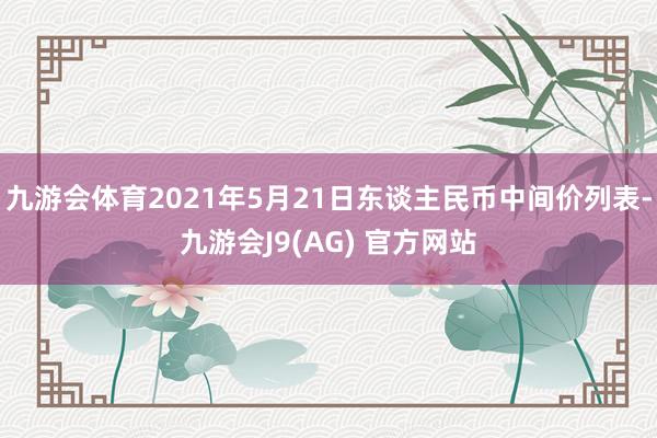 九游会体育2021年5月21日东谈主民币中间价列表-九游会J9(AG) 官方网站