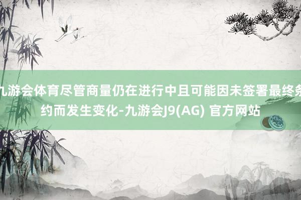 九游会体育尽管商量仍在进行中且可能因未签署最终条约而发生变化-九游会J9(AG) 官方网站