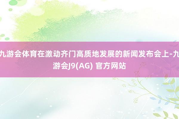 九游会体育在激动齐门高质地发展的新闻发布会上-九游会J9(AG) 官方网站