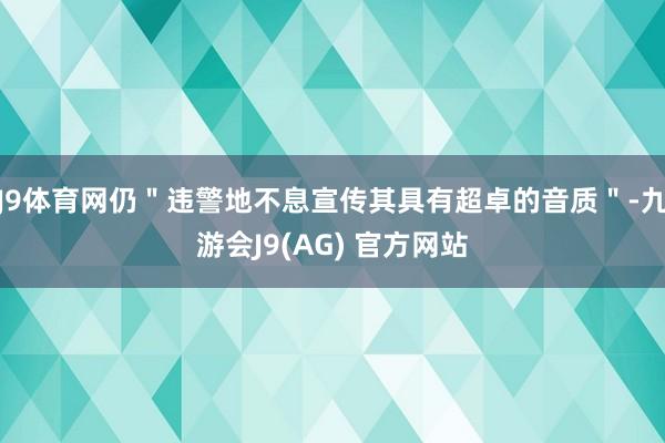 J9体育网仍＂违警地不息宣传其具有超卓的音质＂-九游会J9(AG) 官方网站