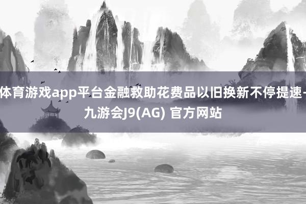 体育游戏app平台金融救助花费品以旧换新不停提速-九游会J9(AG) 官方网站